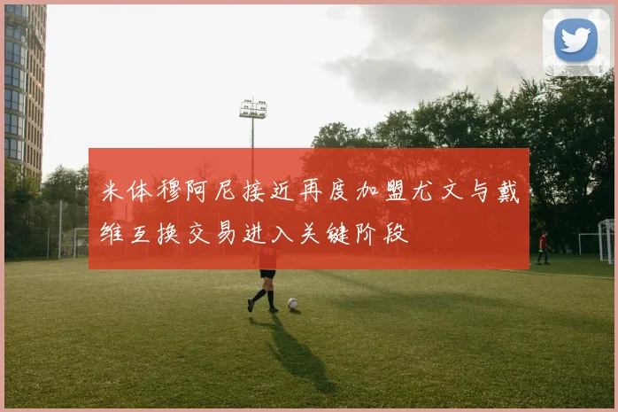 米体穆阿尼接近再度加盟尤文与戴维互换交易进入关键阶段